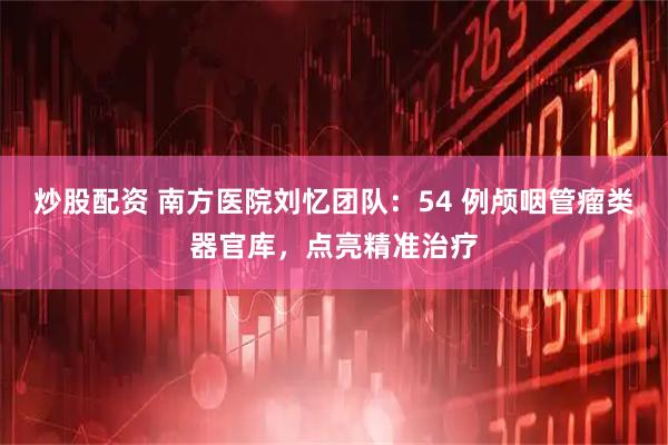炒股配资 南方医院刘忆团队：54 例颅咽管瘤类器官库，点亮精准治疗