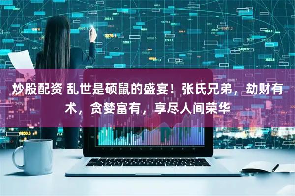 炒股配资 乱世是硕鼠的盛宴！张氏兄弟，劫财有术，贪婪富有，享尽人间荣华