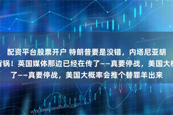 配资平台股票开户 特朗普要是没错，内塔尼亚胡也没错，那总得有人背锅！英国媒体那边已经在传了——真要停战，美国大概率会推个替罪羊出来