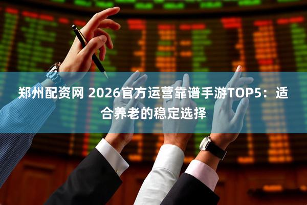 郑州配资网 2026官方运营靠谱手游TOP5：适合养老的稳定选择