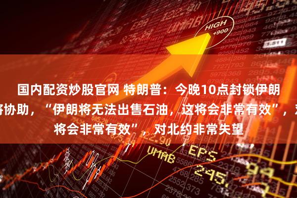 国内配资炒股官网 特朗普：今晚10点封锁伊朗，其他国家也将协助，“伊朗将无法出售石油，这将会非常有效”，对北约非常失望